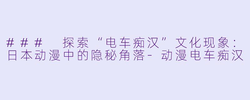### 探索“电车痴汉”文化现象：日本动漫中的隐秘角落-动漫电车痴汉