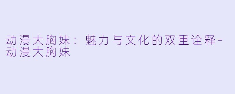 动漫大胸妹：魅力与文化的双重诠释-动漫大胸妹