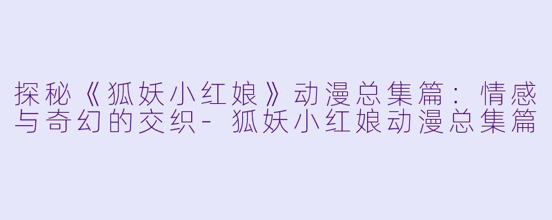 探秘《狐妖小红娘》动漫总集篇：情感与奇幻的交织-狐妖小红娘动漫总集篇