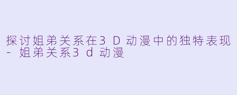 探讨姐弟关系在3D动漫中的独特表现