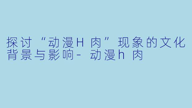 探讨“动漫H肉”现象的文化背景与影响-动漫h肉