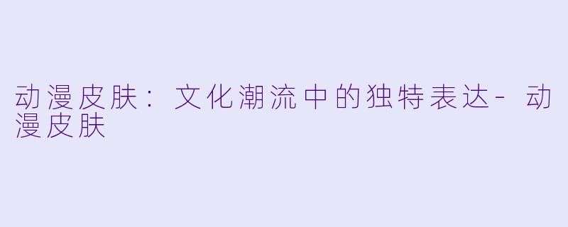 动漫皮肤：文化潮流中的独特表达-动漫皮肤