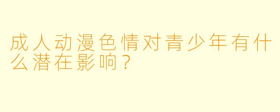 成人动漫色情对青少年有什么潜在影响?