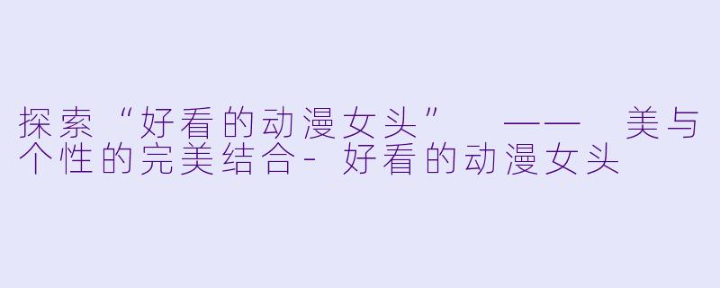 探索“好看的动漫女头” —— 美与个性的完美结合-好看的动漫女头