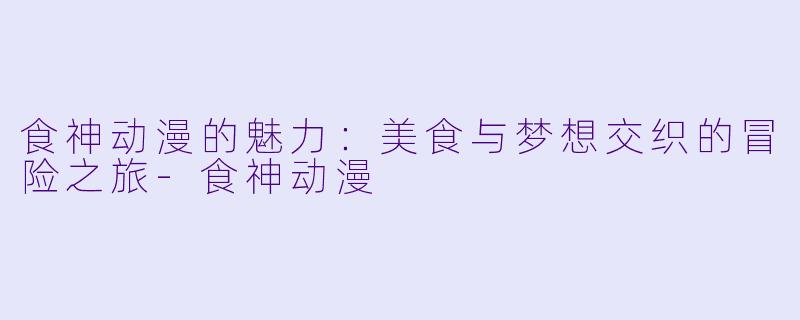 食神动漫的魅力:美食与梦想交织的冒险之旅