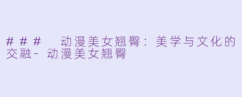 ### 动漫美女翘臀：美学与文化的交融-动漫美女翘臀