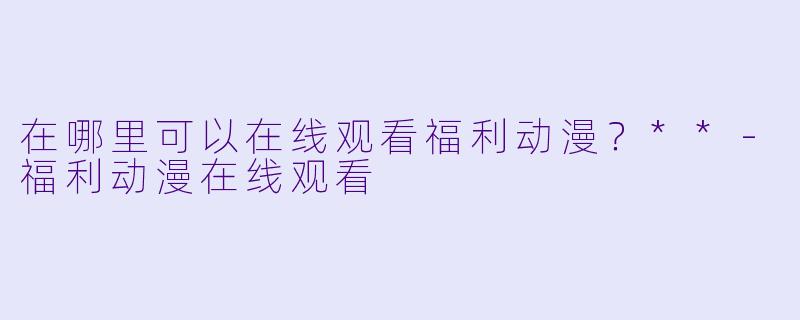 在哪里可以在线观看福利动漫?**
