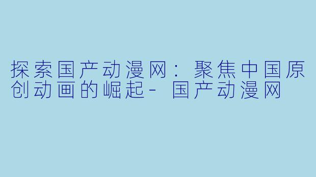 探索国产动漫网：聚焦中国原创动画的崛起-国产动漫网