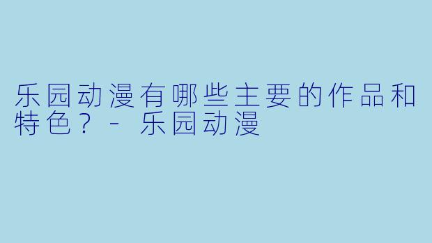 乐园动漫有哪些主要的作品和特色?