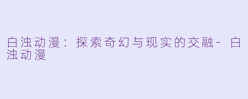 白浊动漫：探索奇幻与现实的交融-白浊动漫