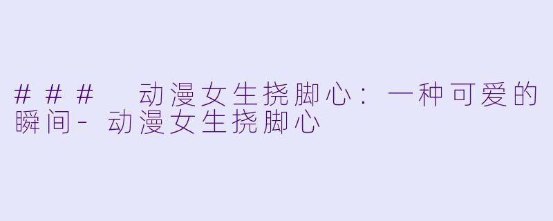 ### 动漫女生挠脚心：一种可爱的瞬间-动漫女生挠脚心