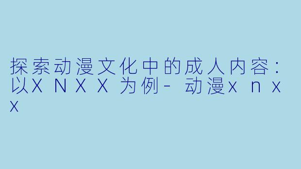 探索动漫文化中的成人内容：以XNXX为例-动漫xnxx