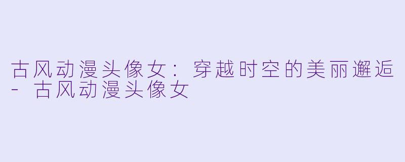 古风动漫头像女：穿越时空的美丽邂逅-古风动漫头像女