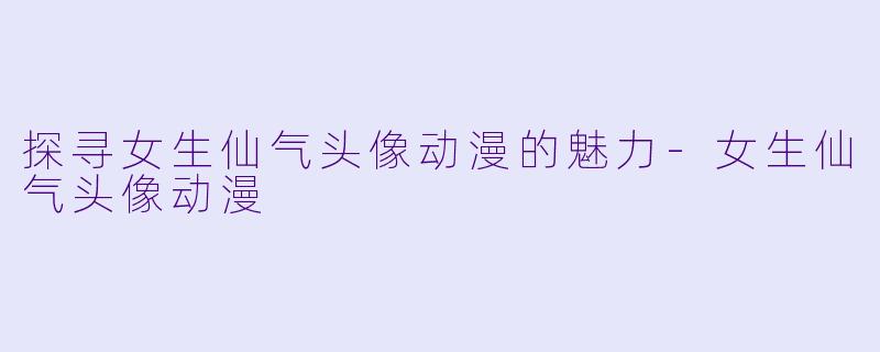 探寻女生仙气头像动漫的魅力-女生仙气头像动漫