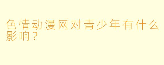 色情动漫网对青少年有什么影响?