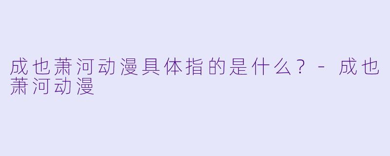 成也萧河动漫具体指的是什么？-成也萧河动漫