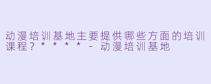 动漫培训基地主要提供哪些方面的培训课程？****-动漫培训基地