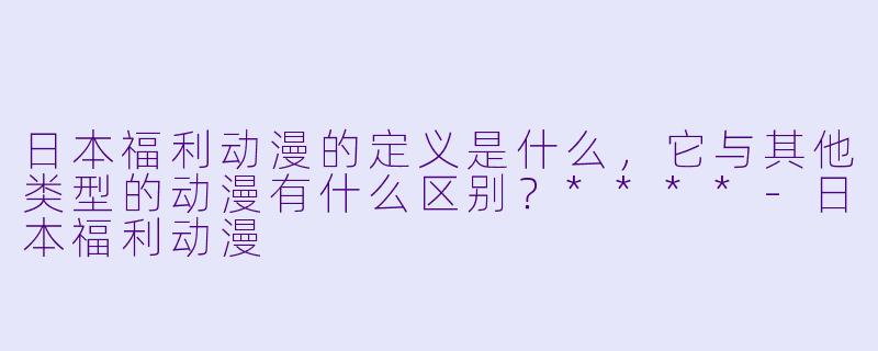 日本福利动漫的定义是什么，它与其他类型的动漫有什么区别？****-日本福利动漫