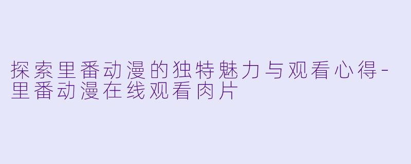 探索里番动漫的独特魅力与观看心得-里番动漫在线观看肉片
