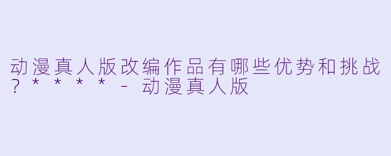 动漫真人版改编作品有哪些优势和挑战?****