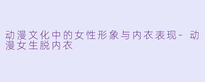 动漫文化中的女性形象与内衣表现-动漫女生脱内衣