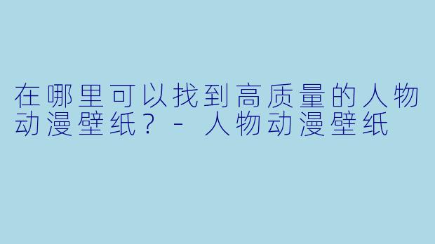 在哪里可以找到高质量的人物动漫壁纸？-人物动漫壁纸