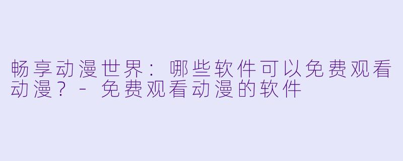 畅享动漫世界：哪些软件可以免费观看动漫？-免费观看动漫的软件