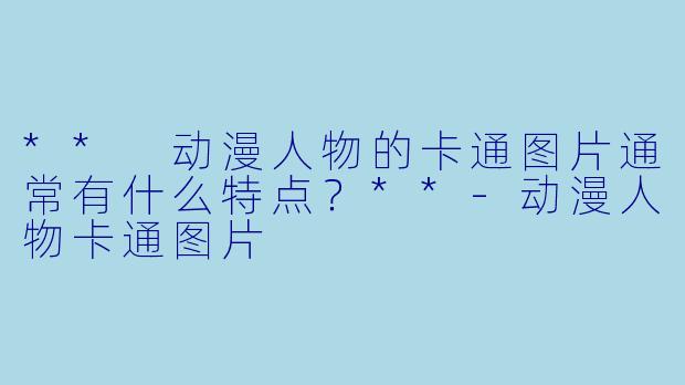 ** 动漫人物的卡通图片通常有什么特点？**-动漫人物卡通图片