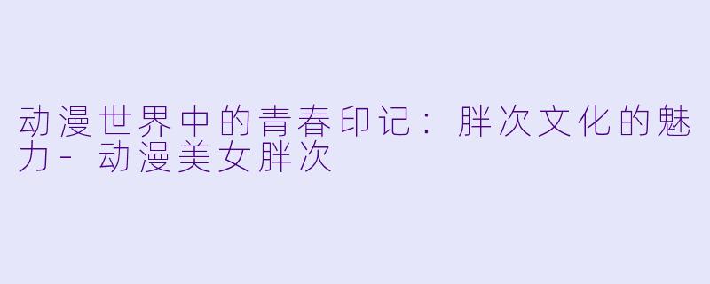 动漫世界中的青春印记：胖次文化的魅力-动漫美女胖次