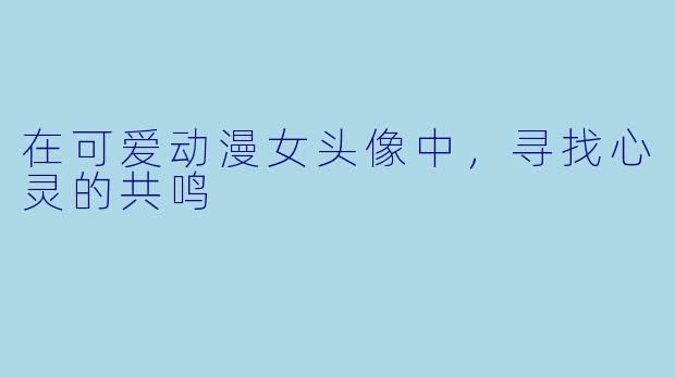 在可爱动漫女头像中，寻找心灵的共鸣