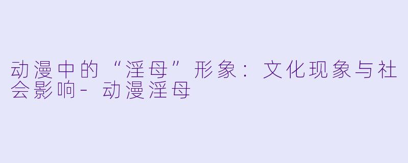 动漫中的“淫母”形象:文化现象与社会影响