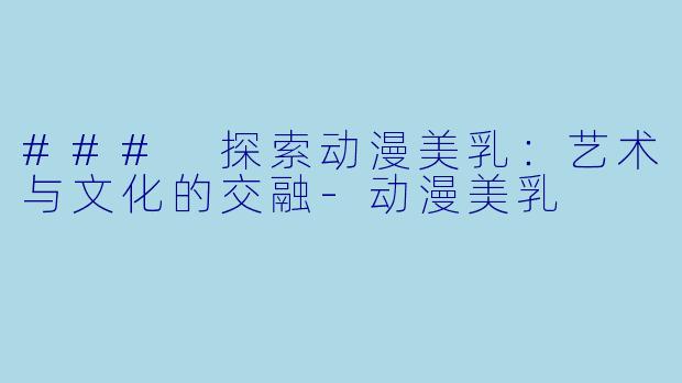 ### 探索动漫美乳：艺术与文化的交融-动漫美乳