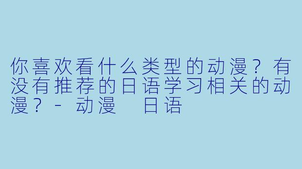 你喜欢看什么类型的动漫?有没有推荐的日语学习相关的动漫?