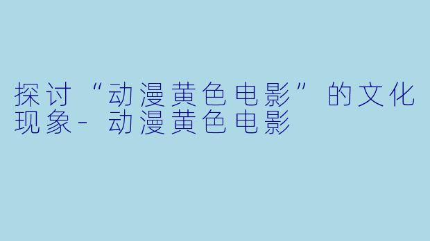 探讨“动漫黄色电影”的文化现象-动漫黄色电影