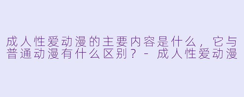 成人性爱动漫的主要内容是什么,它与普通动漫有什么区别?