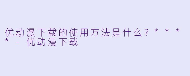 优动漫下载的使用方法是什么?****