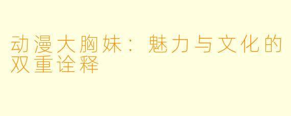 动漫大胸妹:魅力与文化的双重诠释