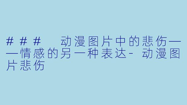 ### 动漫图片中的悲伤——情感的另一种表达-动漫图片悲伤