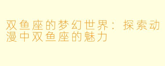 双鱼座的梦幻世界：探索动漫中双鱼座的魅力