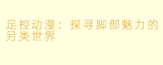 足控动漫：探寻脚部魅力的另类世界