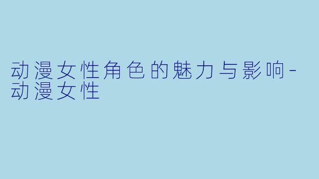 动漫女性角色的魅力与影响-动漫女性