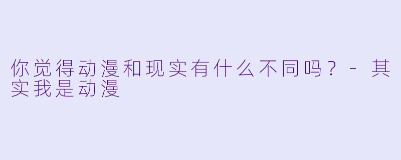 你觉得动漫和现实有什么不同吗？-其实我是动漫