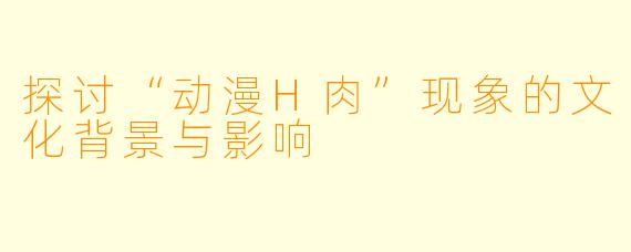 探讨“动漫H肉”现象的文化背景与影响