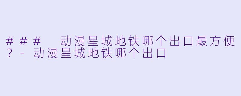 ### 动漫星城地铁哪个出口最方便？-动漫星城地铁哪个出口