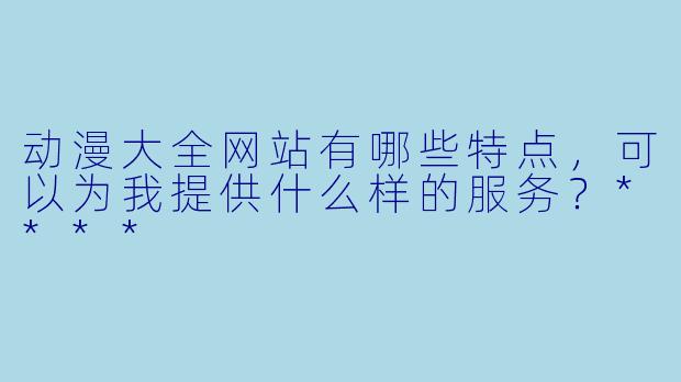 动漫大全网站有哪些特点,可以为我提供什么样的服务?****