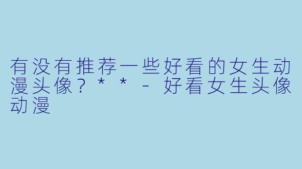有没有推荐一些好看的女生动漫头像?**