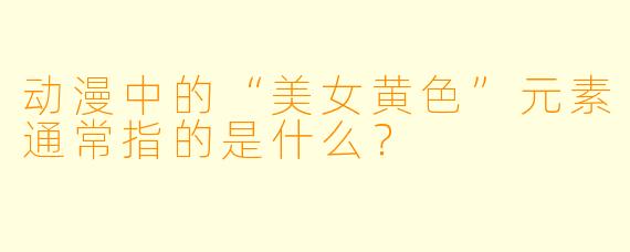动漫中的“美女黄色”元素通常指的是什么?