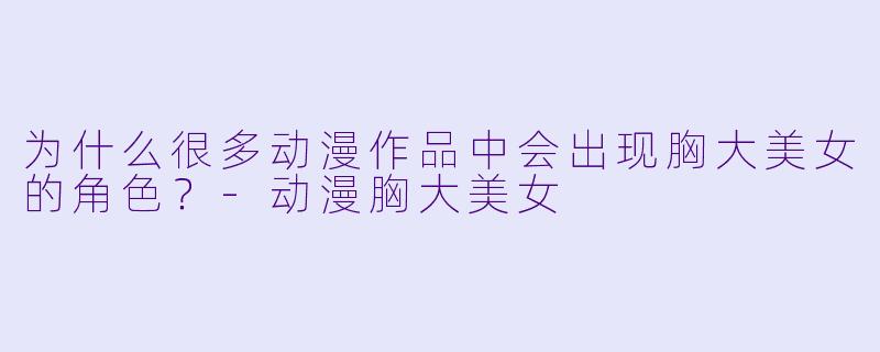 为什么很多动漫作品中会出现胸大美女的角色?