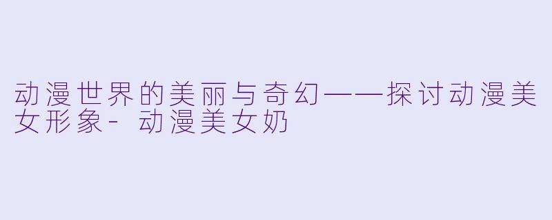动漫世界的美丽与奇幻——探讨动漫美女形象-动漫美女奶