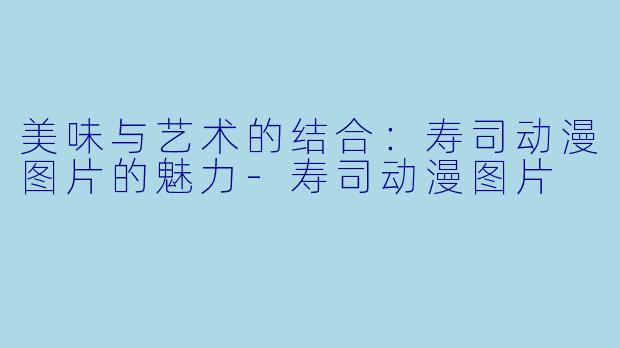 美味与艺术的结合：寿司动漫图片的魅力-寿司动漫图片